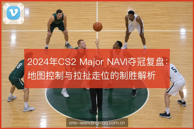 2024年CS2 Major NAVI夺冠复盘：地图控制与拉扯走位的制胜解析