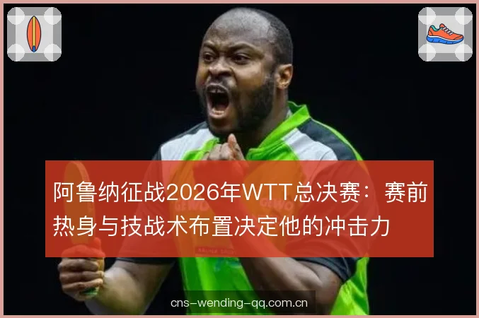 阿鲁纳征战2026年WTT总决赛:赛前热身与技战术布置决定他的冲击力 阿鲁纳征战2026年WTT总决赛:赛前热身与技战术布置决定他的冲击力