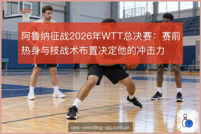 阿鲁纳征战2026年WTT总决赛：赛前热身与技战术布置决定他的冲击力